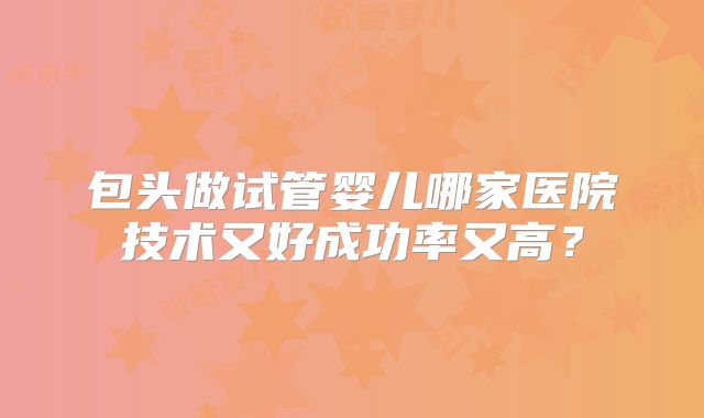 包头做试管婴儿哪家医院技术又好成功率又高？
