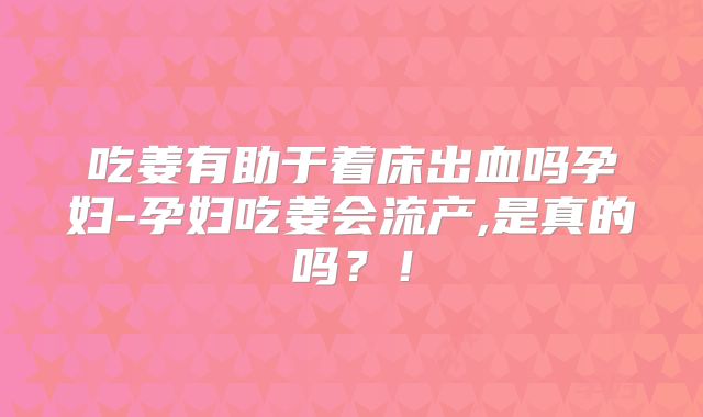 吃姜有助于着床出血吗孕妇-孕妇吃姜会流产,是真的吗?!