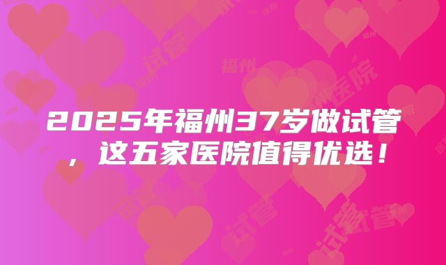 2025年福州37岁做试管，这五家医院值得优选！