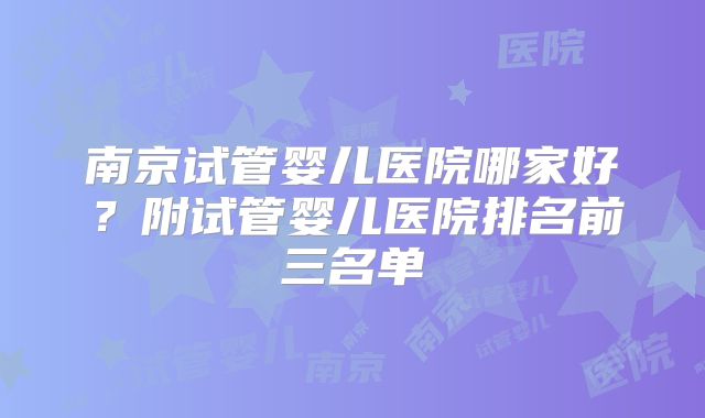 南京试管婴儿医院哪家好？附试管婴儿医院排名前三名单