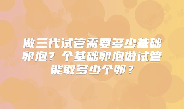 做三代试管需要多少基础卵泡？个基础卵泡做试管能取多少个卵？
