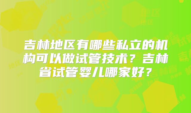 吉林地区有哪些私立的机构可以做试管技术?吉林省试管婴儿哪家好?