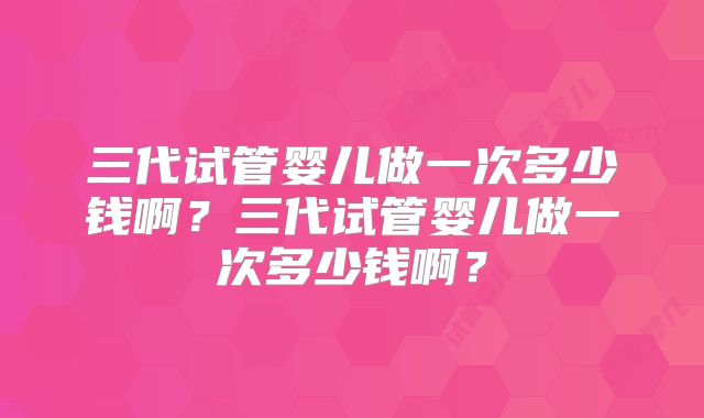 三代试管婴儿做一次多少钱啊?三代试管婴儿做一次多少钱啊?