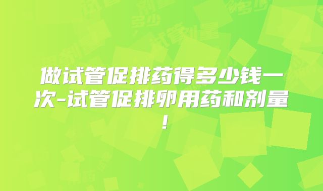 做试管促排药得多少钱一次-试管促排卵用药和剂量！