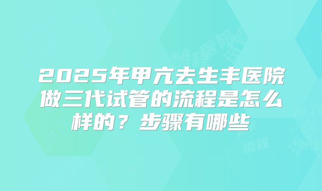 2025年甲亢去生丰医院做三代试管的流程是怎么样的?步骤有哪些