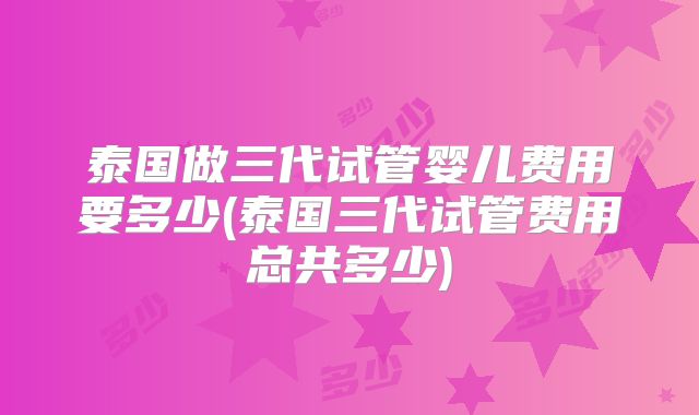 泰国做三代试管婴儿费用要多少(泰国三代试管费用总共多少)