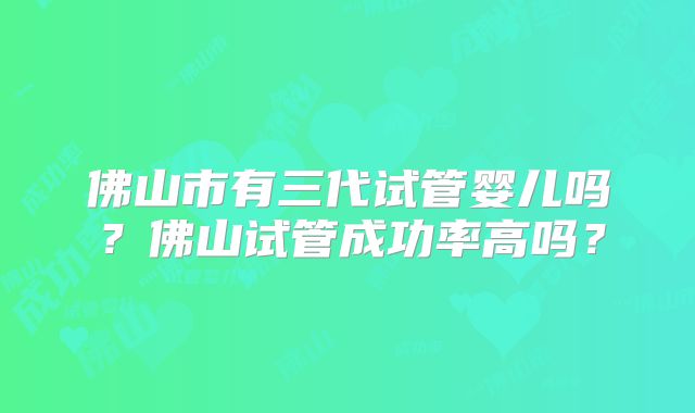 佛山市有三代试管婴儿吗？佛山试管成功率高吗？