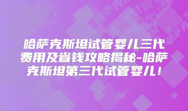 哈萨克斯坦试管婴儿三代费用及省钱攻略揭秘-哈萨克斯坦第三代试管婴儿！