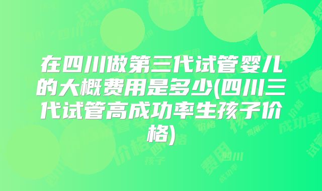 在四川做第三代试管婴儿的大概费用是多少(四川三代试管高成功率生孩子价格)