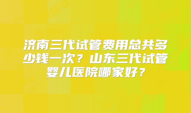 济南三代试管费用总共多少钱一次？山东三代试管婴儿医院哪家好？