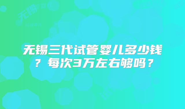 无锡三代试管婴儿多少钱?每次3万左右够吗?