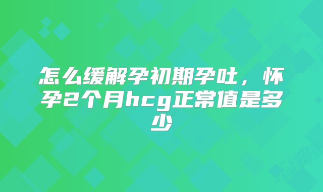 怎么缓解孕初期孕吐，怀孕2个月hcg正常值是多少