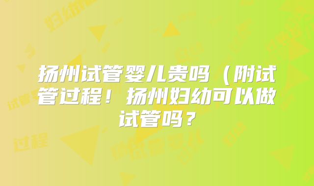 扬州试管婴儿贵吗（附试管过程！扬州妇幼可以做试管吗？