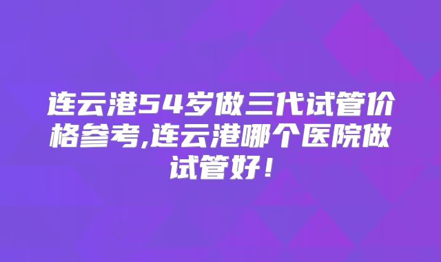 连云港54岁做三代试管价格参考,连云港哪个医院做试管好！