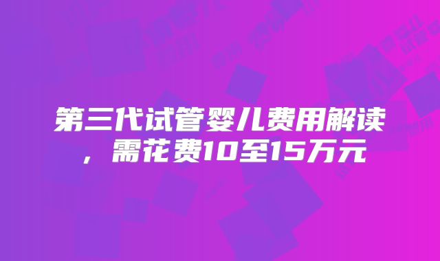 第三代试管婴儿费用解读，需花费10至15万元