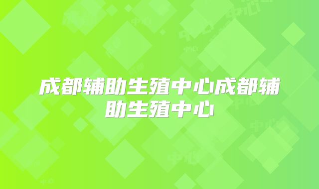成都辅助生殖中心成都辅助生殖中心