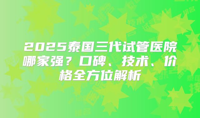 2025泰国三代试管医院哪家强？口碑、技术、价格全方位解析