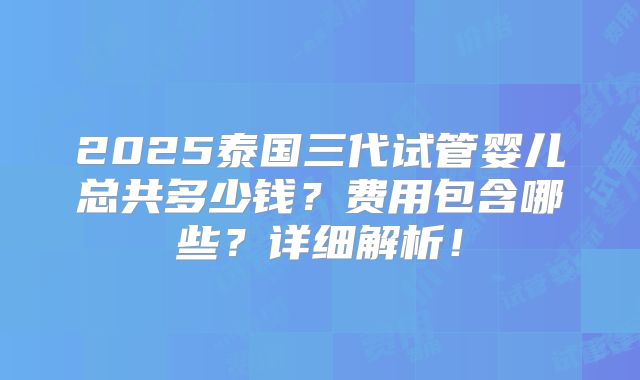 2025泰国三代试管婴儿总共多少钱？费用包含哪些？详细解析！