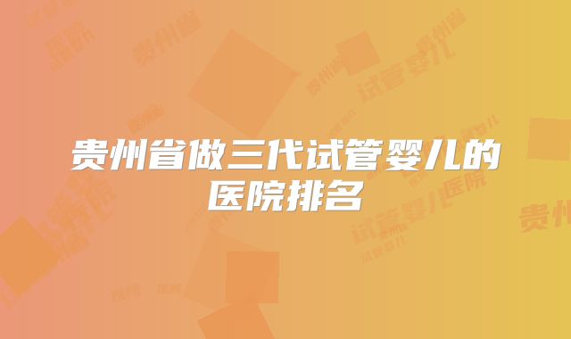 贵州省做三代试管婴儿的医院排名