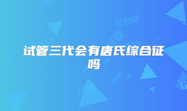 试管三代会有唐氏综合征吗