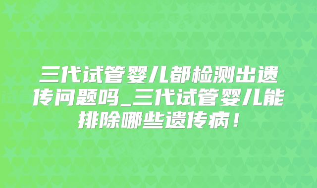 三代试管婴儿都检测出遗传问题吗_三代试管婴儿能排除哪些遗传病！