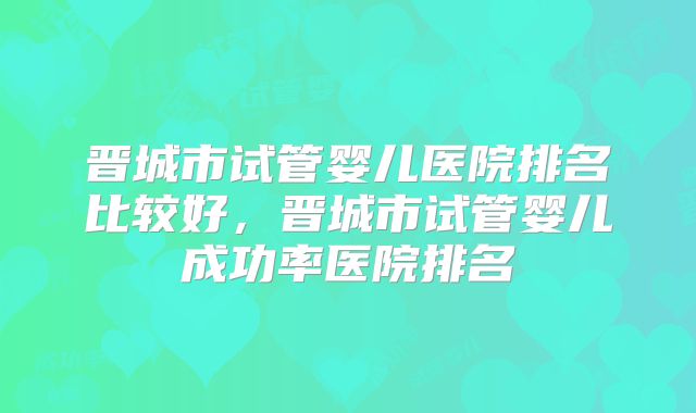 晋城市试管婴儿医院排名比较好，晋城市试管婴儿成功率医院排名