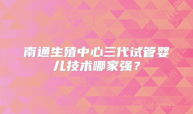 南通生殖中心三代试管婴儿技术哪家强?