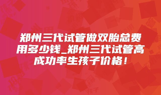 郑州三代试管做双胎总费用多少钱_郑州三代试管高成功率生孩子价格!