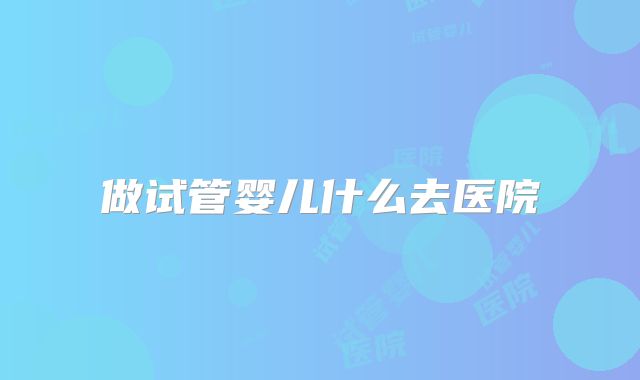 做试管婴儿什么去医院