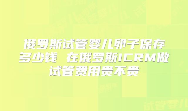俄罗斯试管婴儿卵子保存多少钱 在俄罗斯ICRM做试管费用贵不贵