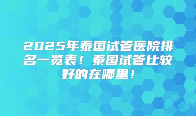 2025年泰国试管医院排名一览表！泰国试管比较好的在哪里！