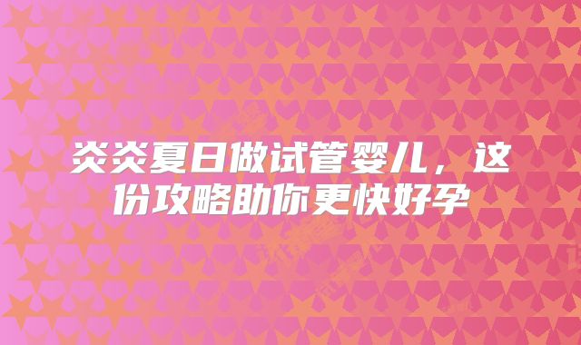 炎炎夏日做试管婴儿,这份攻略助你更快好孕