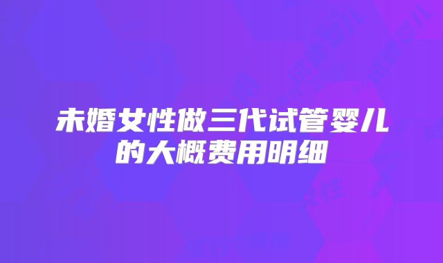 未婚女性做三代试管婴儿的大概费用明细