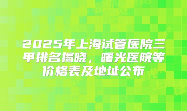 2025年上海试管医院三甲排名揭晓，曙光医院等价格表及地址公布