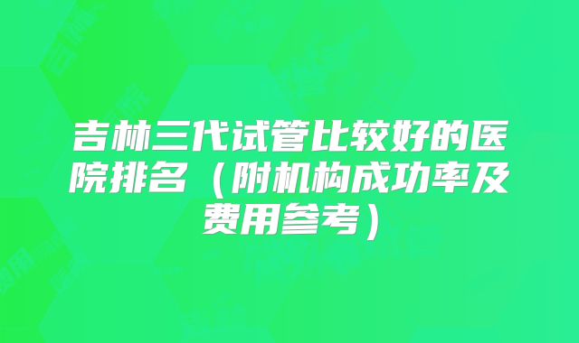 吉林三代试管比较好的医院排名（附机构成功率及费用参考）