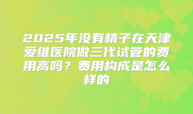 2025年没有精子在天津爱维医院做三代试管的费用高吗？费用构成是怎么样的