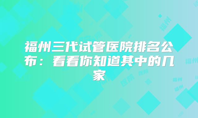 福州三代试管医院排名公布：看看你知道其中的几家