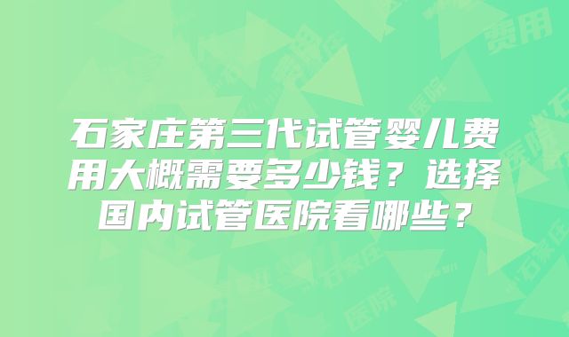 石家庄第三代试管婴儿费用大概需要多少钱?选择国内试管医院看哪些?