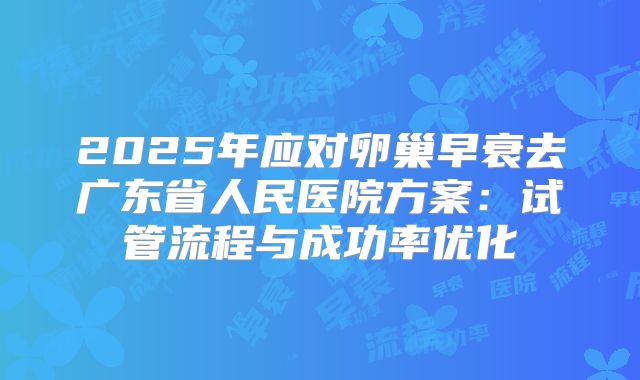 2025年应对卵巢早衰去广东省人民医院方案：试管流程与成功率优化