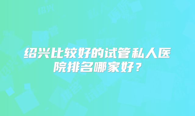 绍兴比较好的试管私人医院排名哪家好？