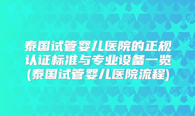 泰国试管婴儿医院的正规认证标准与专业设备一览(泰国试管婴儿医院流程)