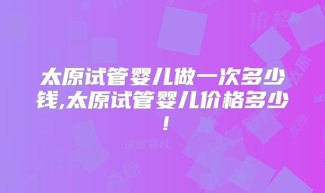 太原试管婴儿做一次多少钱,太原试管婴儿价格多少!
