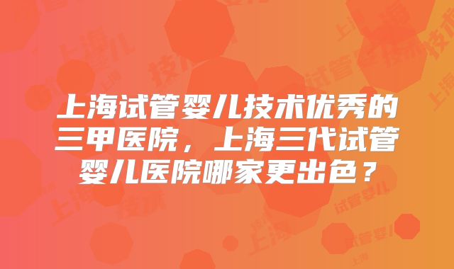 上海试管婴儿技术优秀的三甲医院，上海三代试管婴儿医院哪家更出色？