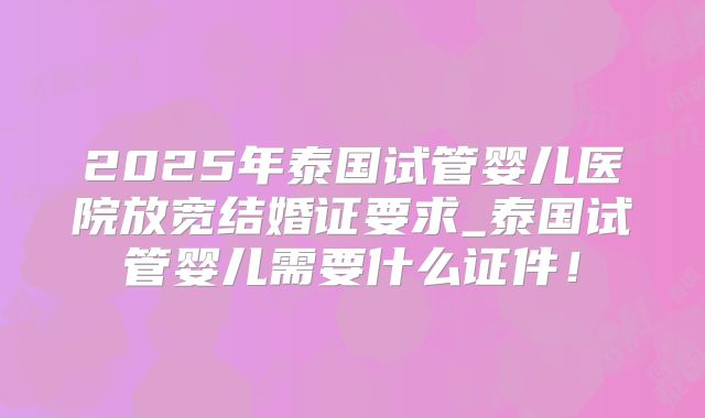 2025年泰国试管婴儿医院放宽结婚证要求_泰国试管婴儿需要什么证件！
