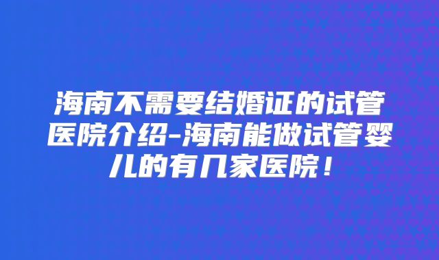 海南不需要结婚证的试管医院介绍-海南能做试管婴儿的有几家医院！