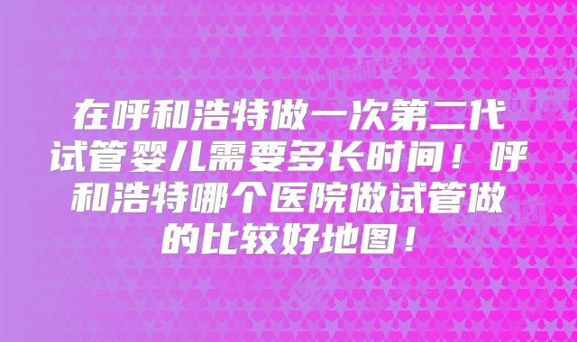 在呼和浩特做一次第二代试管婴儿需要多长时间！呼和浩特哪个医院做试管做的比较好地图！