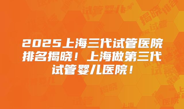 2025上海三代试管医院排名揭晓！上海做第三代试管婴儿医院！