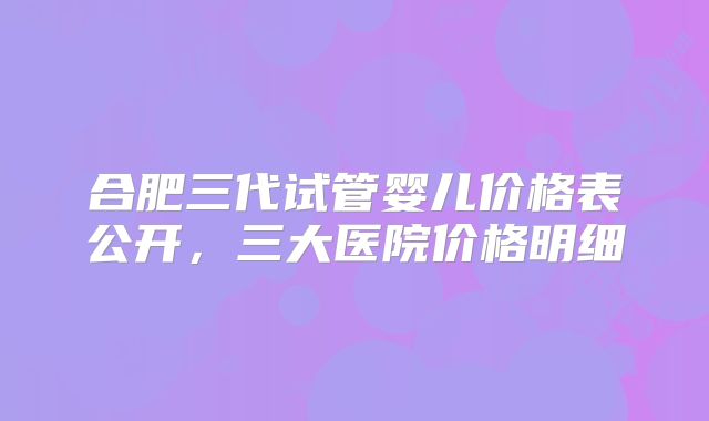 合肥三代试管婴儿价格表公开，三大医院价格明细