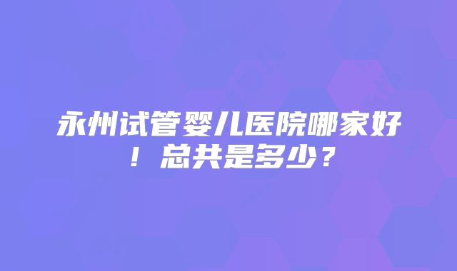 永州试管婴儿医院哪家好！总共是多少？