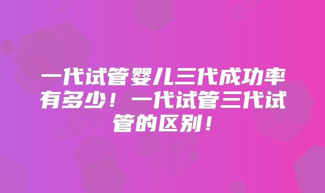 一代试管婴儿三代成功率有多少！一代试管三代试管的区别！